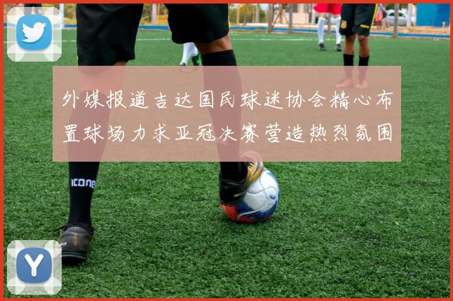 外媒报道吉达国民球迷协会精心布置球场力求亚冠决赛营造热烈氛围
