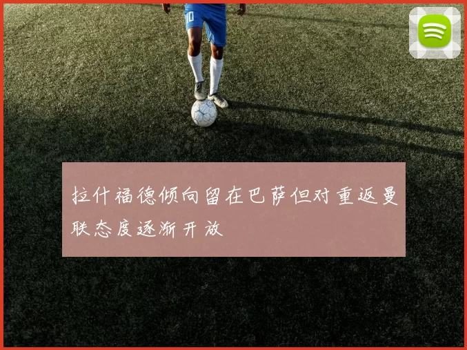 拉什福德倾向留在巴萨但对重返曼联态度逐渐开放