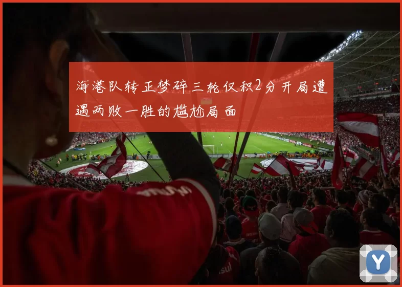 海港队转正梦碎三轮仅积2分开局遭遇两败一胜的尴尬局面