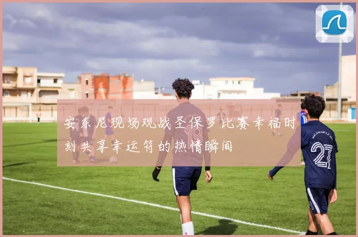 安东尼现场观战圣保罗比赛幸福时刻共享幸运符的热情瞬间