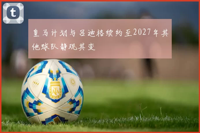 皇马计划与吕迪格续约至2027年其他球队静观其变