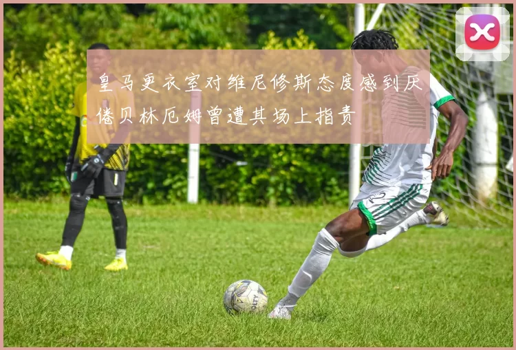 皇马更衣室对维尼修斯态度感到厌倦贝林厄姆曾遭其场上指责