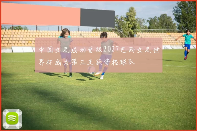 中国女足成功晋级2027巴西女足世界杯成为第三支获资格球队