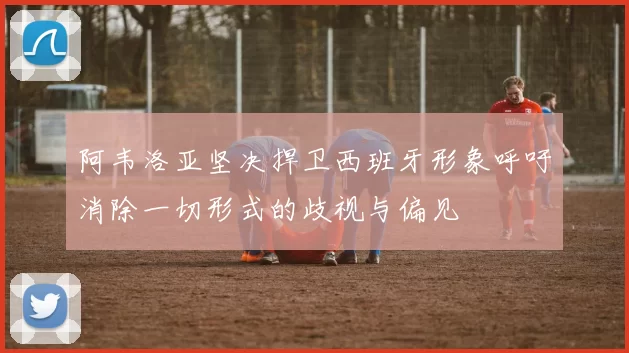阿韦洛亚坚决捍卫西班牙形象呼吁消除一切形式的歧视与偏见