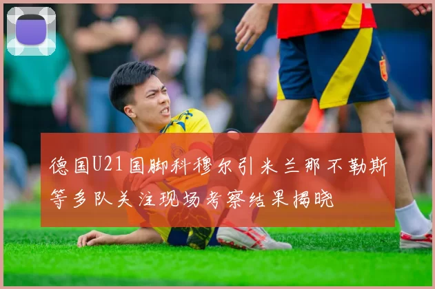 德国U21国脚科穆尔引米兰那不勒斯等多队关注现场考察结果揭晓