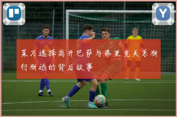 莱万选择离开巴萨与弗里克关系渐行渐远的背后故事