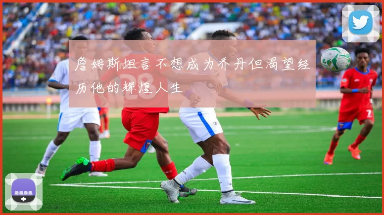 詹姆斯坦言不想成为乔丹但渴望经历他的辉煌人生